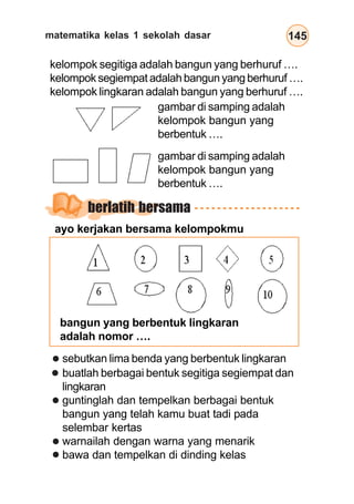 matematika kelas 1 sekolah dasar 145
kelompok segitiga adalah bangun yang berhuruf ….
kelompok segiempat adalah bangun yang berhuruf ….
kelompok lingkaran adalah bangun yang berhuruf ….
gambar di samping adalah
kelompok bangun yang
berbentuk ….
gambar di samping adalah
kelompok bangun yang
berbentuk ….
bangun yang berbentuk lingkaran
adalah nomor ….
sebutkan lima benda yang berbentuk lingkaran
buatlah berbagai bentuk segitiga segiempat dan
lingkaran
guntinglah dan tempelkan berbagai bentuk
bangun yang telah kamu buat tadi pada
selembar kertas
warnailah dengan warna yang menarik
bawa dan tempelkan di dinding kelas
berlatih bersama
ayo kerjakan bersama kelompokmu
 