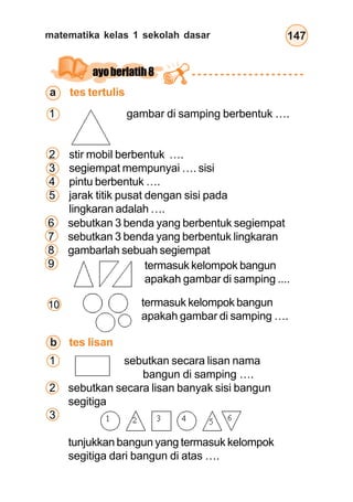 matematika kelas 1 sekolah dasar 147
ayoberlatih8
a tes tertulis
6 sebutkan 3 benda yang berbentuk segiempat
7 sebutkan 3 benda yang berbentuk lingkaran
8 gambarlah sebuah segiempat
9
10
b tes lisan
1 sebutkan secara lisan nama
bangun di samping ….
2 sebutkan secara lisan banyak sisi bangun
segitiga
3
tunjukkan bangun yang termasuk kelompok
segitiga dari bangun di atas ….
1 gambar di samping berbentuk ….
2 stir mobil berbentuk ….
3 segiempat mempunyai …. sisi
4 pintu berbentuk ….
5 jarak titik pusat dengan sisi pada
lingkaran adalah ….
termasuk kelompok bangun
apakah gambar di samping ....
termasuk kelompok bangun
apakah gambar di samping ….
 