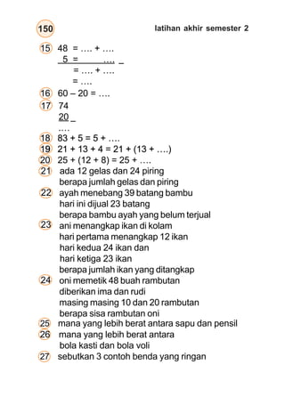 bangun datar
150
15 48 = …. + ….
5 = ….
= …. + ….
= ….
16 60 – 20 = ….
–
–
25 mana yang lebih berat antara sapu dan pensil
17 74
20
.…
18 83 + 5 = 5 + ….
19 21 + 13 + 4 = 21 + (13 + ….)
ada 12 gelas dan 24 piring
berapa jumlah gelas dan piring
ayah menebang 39 batang bambu
hari ini dijual 23 batang
berapa bambu ayah yang belum terjual
ani menangkap ikan di kolam
hari pertama menangkap 12 ikan
hari kedua 24 ikan dan
hari ketiga 23 ikan
berapa jumlah ikan yang ditangkap
oni memetik 48 buah rambutan
diberikan ima dan rudi
masing masing 10 dan 20 rambutan
berapa sisa rambutan oni
21
22
23
18 83 + 5 = 5 + ….
19 21 + 13 + 4 = 21 + (13 + ….)
18 83 + 5 = 5 + ….
19 21 + 13 + 4 = 21 + (13 + ….)
18 83 + 5 = 5 + ….
19 21 + 13 + 4 = 21 + (13 + ….)
18 83 + 5 = 5 + ….
19
20 25 + (12 + 8) = 25 + ….
24
26 mana yang lebih berat antara
bola kasti dan bola voli
27 sebutkan 3 contoh benda yang ringan
latihan akhir semester 2
 