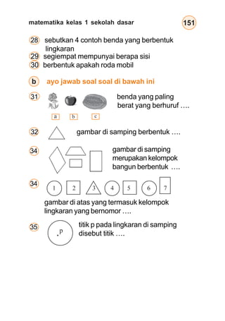 matematika kelas 1 sekolah dasar 151
29 segiempat mempunyai berapa sisi
30 berbentuk apakah roda mobil
28 sebutkan 4 contoh benda yang berbentuk
lingkaran
a b c
b ayo jawab soal soal di bawah ini
32 gambar di samping berbentuk ….
31 benda yang paling
berat yang berhuruf ….
gambar di atas yang termasuk kelompok
lingkaran yang bernomor ….
35 titik p pada lingkaran di samping
disebut titik ….
1 2 3 4 5 6 7
p
gambar di samping
merupakan kelompok
bangun berbentuk ….
34
34
 