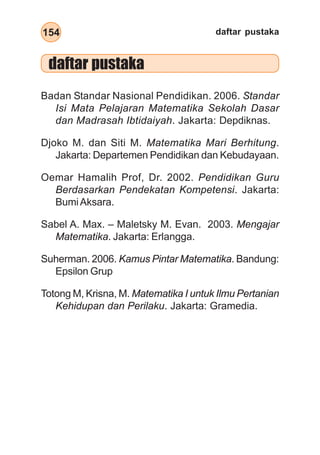 daftar pustaka
154
daftar pustaka
Badan Standar Nasional Pendidikan. 2006. Standar
Isi Mata Pelajaran Matematika Sekolah Dasar
dan Madrasah Ibtidaiyah. Jakarta: Depdiknas.
Djoko M. dan Siti M. Matematika Mari Berhitung.
Jakarta: Departemen Pendidikan dan Kebudayaan.
Oemar Hamalih Prof, Dr. 2002. Pendidikan Guru
Berdasarkan Pendekatan Kompetensi. Jakarta:
BumiAksara.
Sabel A. Max. – Maletsky M. Evan. 2003. Mengajar
Matematika. Jakarta: Erlangga.
Suherman. 2006. Kamus Pintar Matematika. Bandung:
Epsilon Grup
Totong M, Krisna, M. Matematika I untuk Ilmu Pertanian
Kehidupan dan Perilaku. Jakarta: Gramedia.
 
