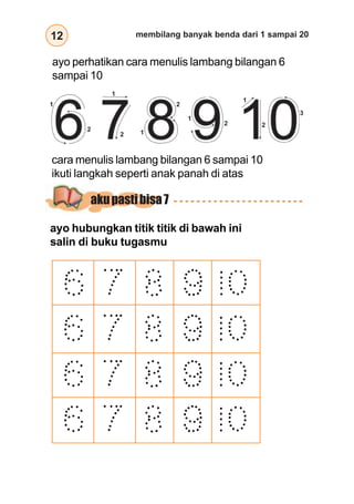 12 membilang banyak benda dari 1 sampai 20
ayo perhatikan cara menulis lambang bilangan 6
sampai 10
cara menulis lambang bilangan 6 sampai 10
ikuti langkah seperti anak panah di atas
ayo hubungkan titik titik di bawah ini
salin di buku tugasmu
1
2
1
2 1
2
1
2
1
2
3
akupastibisa7
 