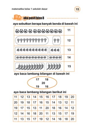 15
matematika kelas 1 sekolah dasar
akupastibisa8
ayo baca lambang bilangan di bawah ini
17 18
20
19 16
ayo baca lambang bilangan berikut ini
11 12 13 14 15 16 17 18 19 20
20 19 18 17 16 15 14 13 12 11
19 17 15 13 11 20 18 16 14 12
12 14 16 18 20 11 13 15 17 19
11 13 15 17 19 12 14 16 18 20
ayo sebutkan berapa banyak benda di bawah ini
11
12
13
14
15
 