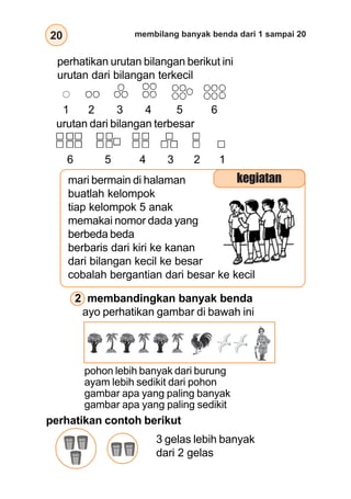 20 membilang banyak benda dari 1 sampai 20
2 membandingkan banyak benda
ayo perhatikan gambar di bawah ini
pohon lebih banyak dari burung
ayam lebih sedikit dari pohon
gambar apa yang paling banyak
gambar apa yang paling sedikit
urutan dari bilangan terbesar
perhatikan urutan bilangan berikut ini
urutan dari bilangan terkecil
1 2 3 4 5 6
6 5 4 3 2 1
mari bermain di halaman
buatlah kelompok
tiap kelompok 5 anak
memakai nomor dada yang
berbeda beda
berbaris dari kiri ke kanan
dari bilangan kecil ke besar
cobalah bergantian dari besar ke kecil
kegiatan
perhatikan contoh berikut
3 gelas lebih banyak
dari 2 gelas
 