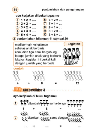 penjumlahan dan pengurangan
34
2 penjumlahan bilangan 11 sampai 20
mari bermain ke halaman
sebelas anak berbaris
kemudian tiga anak bergabung
berapa jumlah anak yang berbaris
lakukan kegiatan ini berkali kali
dengan jumlah yang berbeda
kegiatan
contoh
ditambah sama dengan
4 + 8 = 12
ayo kerjakan di buku tugasmu
1 + 2 = …. 6 + 2 = ....
2 + 2 = …. 7 + 1 = ....
3 + 2 = …. 9 + 1 = ....
4 + 3 = …. 8 + 2 = ....
5 + 4 = …. 3 + 6 = ....
1
2
3
4
5
6
7
8
9
10
ayo kerjakan di buku tugasmu
ditambah sama dengan
5 + 6 = ....
ditambah sama dengan
.... + .... = ....
1
2
akupastibisa 3
 