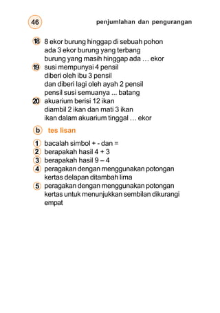 penjumlahan dan pengurangan
46
18
20
19
1
2
3
4
5
8 ekor burung hinggap di sebuah pohon
ada 3 ekor burung yang terbang
burung yang masih hinggap ada … ekor
susi mempunyai 4 pensil
diberi oleh ibu 3 pensil
dan diberi lagi oleh ayah 2 pensil
pensil susi semuanya ... batang
akuarium berisi 12 ikan
diambil 2 ikan dan mati 3 ikan
ikan dalam akuarium tinggal … ekor
bacalah simbol + - dan =
berapakah hasil 4 + 3
berapakah hasil 9 – 4
peragakan dengan menggunakan potongan
kertas delapan ditambah lima
peragakan dengan menggunakan potongan
kertas untuk menunjukkan sembilan dikurangi
empat
tes lisan
b
 