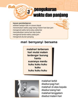 matematika kelas 1 sekolah dasar 47
3
pengukuran
waktudanpanjang
mari bernyanyi bersama
matahari terbit
disebut pagi hari
matahari di atas kepala
disebut siang hari
matahari tenggelam
disebut malam hari
tujuan pembelajaran
setelah belajar bab ini siswa dapat
menentukan waktu pagi siang malam hari dan jam
mengenal waktu lama atau sebentar
menyebutkan nama hari dan bulan
mengenal tanda waktu pada jam
mengenal ukuran panjang
matahari terbenam
hari mulai malam
terdengar burung
hantu
suaranya merdu
kuku kuku kuku
kuku
kuku kuku kuku
 