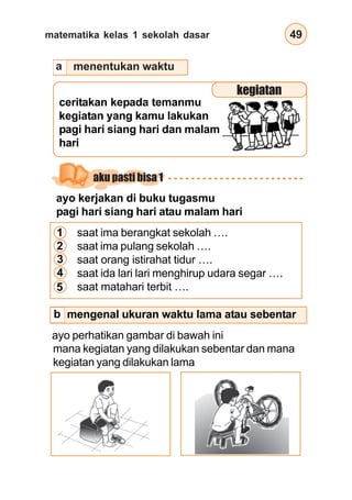 matematika kelas 1 sekolah dasar 49
ceritakan kepada temanmu
kegiatan yang kamu lakukan
pagi hari siang hari dan malam
hari
ayo kerjakan di buku tugasmu
pagi hari siang hari atau malam hari
saat ima berangkat sekolah ….
saat ima pulang sekolah ….
saat orang istirahat tidur ….
saat ida lari lari menghirup udara segar ….
saat matahari terbit ….
ayo perhatikan gambar di bawah ini
mengenal ukuran waktu lama atau sebentar
menentukan waktu
1
2
3
4
5
kegiatan
aku pasti bisa 1
mana kegiatan yang dilakukan sebentar dan mana
kegiatan yang dilakukan lama
a
b
 