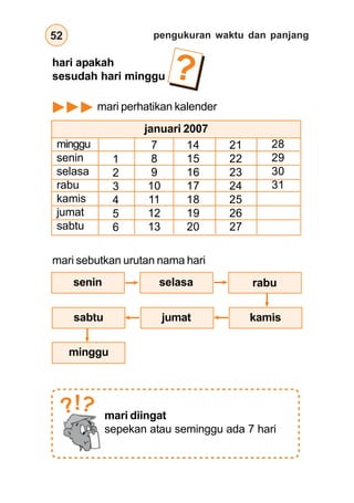 pengukuran waktu dan panjang
52
hari apakah
sesudah hari minggu
mari perhatikan kalender
?
minggu
senin
selasa
rabu
kamis
jumat
sabtu
januari 2007
1
2
3
4
5
6
7
8
9
10
11
12
13
14
15
16
17
18
19
20
21
22
23
24
25
26
27
28
29
30
31
mari sebutkan urutan nama hari
sabtu
minggu
senin selasa rabu
kamis
jumat
mari diingat
sepekan atau seminggu ada 7 hari
?
?!
 