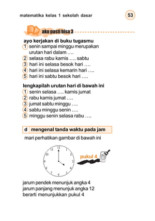 matematika kelas 1 sekolah dasar 53
lengkapilah urutan hari di bawah ini
1 senin selasa …. kamis jumat
2 rabu kamis jumat ….
3 jumat sabtu minggu ….
4 sabtu minggu senin ….
5 minggu senin selasa rabu ….
ayo kerjakan di buku tugasmu
1 senin sampai minggu merupakan
urutan hari dalam ….
2 selasa rabu kamis …. sabtu
3 hari ini selasa besok hari ….
4 hari ini selasa kemarin hari ….
5 hari ini sabtu besok hari ….
jarum pendek menunjuk angka 4
jarum panjang menunjuk angka 12
berarti menunjukkan pukul 4
mari perhatikan gambar di bawah ini
mengenal tanda waktu pada jam
pukul 4
aku pasti bisa 3
d
 