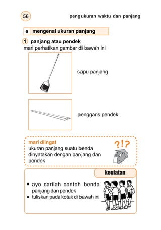 pengukuran waktu dan panjang
56
1 panjang atau pendek
mari perhatikan gambar di bawah ini
sapu panjang
penggaris pendek
mari diingat
ukuran panjang suatu benda
dinyatakan dengan panjang dan
pendek
?
?!
ayo carilah contoh benda
panjang dan pendek
tuliskan pada kotak di bawah ini
mengenal ukuran panjang
kegiatan
e
 