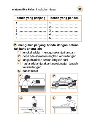 matematika kelas 1 sekolah dasar 57
2 mengukur panjang benda dengan satuan
tak baku antara lain
1 jengkal adalah menggunakan jari tangan
2 depa adalah merentangkan kedua tangan
3 langkah adalah jumlah langkah kaki
4 hasta adalah jarak antara ujung jari tengah
ke siku tangan
5 dan lain lain
benda yang panjang benda yang pendek
1 .................................
2 .................................
3 .................................
4 .................................
5 .................................
1 .................................
2 .................................
3 .................................
4 .................................
5 .................................
1
3
2
4
 
