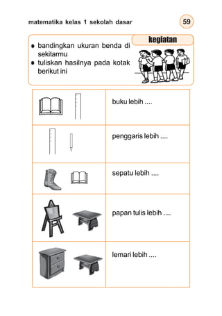 matematika kelas 1 sekolah dasar 59
buku lebih ....
penggaris lebih ....
sepatu lebih ....
papan tulis lebih ....
lemari lebih ....
bandingkan ukuran benda di
sekitarmu
tuliskan hasilnya pada kotak
berikut ini
kegiatan
 