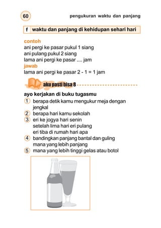 pengukuran waktu dan panjang
60
waktu dan panjang di kehidupan sehari hari
contoh
ani pergi ke pasar pukul 1 siang
ani pulang pukul 2 siang
lama ani pergi ke pasar .... jam
jawab
lama ani pergi ke pasar 2 - 1 = 1 jam
ayo kerjakan di buku tugasmu
berapa detik kamu mengukur meja dengan
jengkal
berapa hari kamu sekolah
eri ke jogya hari senin
setelah lima hari eri pulang
eri tiba di rumah hari apa
bandingkan panjang bantal dan guling
mana yang lebih panjang
mana yang lebih tinggi gelas atau botol
1
2
3
4
5
aku pasti bisa 8
f
 