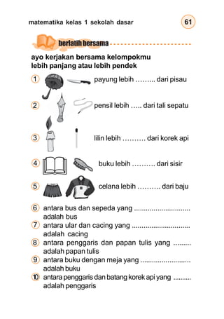 matematika kelas 1 sekolah dasar 61
buku lebih ………. dari sisir
antara bus dan sepeda yang .............................
adalah bus
antara ular dan cacing yang ..............................
adalah cacing
antara penggaris dan papan tulis yang .........
adalah papan tulis
antara buku dengan meja yang ..........................
adalah buku
antarapenggarisdanbatangkorekapiyang ..........
adalah penggaris
celana lebih ………. dari baju
berlatihbersama
payung lebih ……... dari pisau
pensil lebih ….. dari tali sepatu
lilin lebih ………. dari korek api
ayo kerjakan bersama kelompokmu
lebih panjang atau lebih pendek
1
3
2
6
4
5
7
8
9
1
0
 