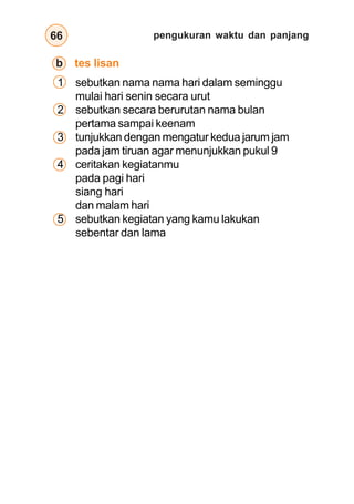 pengukuran waktu dan panjang
66
1 sebutkan nama nama hari dalam seminggu
mulai hari senin secara urut
2 sebutkan secara berurutan nama bulan
pertama sampai keenam
3 tunjukkan dengan mengatur kedua jarum jam
pada jam tiruan agar menunjukkan pukul 9
4 ceritakan kegiatanmu
pada pagi hari
siang hari
dan malam hari
5 sebutkan kegiatan yang kamu lakukan
sebentar dan lama
b tes lisan
 