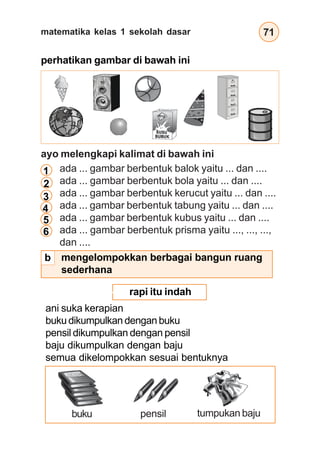 matematika kelas 1 sekolah dasar 71
perhatikan gambar di bawah ini
ayo melengkapi kalimat di bawah ini
○ ○ ○ ○ ○ ○ ○ ○ ○ ○ ○ ○ ○ ○ ○ ○ ○ ○ ○ ○ ○ ○ ○ ○ ○ ○ ○ ○ ○ ○ ○ ○ ○ ○ ○ ○ ○ ○ ○ ○ ○ ○ ○ ○ ○ ○
rapi itu indah
ani suka kerapian
bukudikumpulkandenganbuku
pensil dikumpulkan dengan pensil
baju dikumpulkan dengan baju
semua dikelompokkan sesuai bentuknya
buku pensil tumpukan baju
mengelompokkan berbagai bangun ruang
sederhana
ada ... gambar berbentuk balok yaitu ... dan ....
ada ... gambar berbentuk bola yaitu ... dan ....
ada ... gambar berbentuk kerucut yaitu ... dan ....
ada ... gambar berbentuk tabung yaitu ... dan ....
ada ... gambar berbentuk kubus yaitu ... dan ....
ada ... gambar berbentuk prisma yaitu ..., ..., ...,
dan ....
1
2
3
4
5
6
b
 