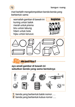 bangun ruang
72
warnailah gambar di bawah ini
kuning untuk balok
merah untuk prisma
biru untuk tabung
hitam untuk bola
hijau untuk kerucut.
kegiatan
mari berlatih mengelompokkan benda benda yang
berbentuk sama
aku pasti bisa 2
ayo amati gambar di bawah ini
sebutkan benda yang sama bentuknya
benda yang berbentuk balok nomor ….
benda yang berbentuk kubus nomor ….
kapur
1
2
3
4 5
6
7 8 9 10
1
2
 