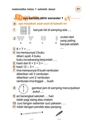 matematika kelas 1 sekolah dasar 77
ayo berlatih akhir semester 1
a ayo kerjakan soal soal di bawah ini
1 banyak lidi di samping ada ....
a. b. c. d.
2 urutan dari
yang paling
banyak adalah
....
3 8 + 7 = ….
4 ira mempunyai 3 buku
diberi ayah 4 buku
buku ira sekarang berjumlah ….
5 hasil dari 8 + 2 + 3 = ….
6 hasil 12 – 3 = ….
7 ima mempunyai 8 buah rambutan
diberikan siti 3 rambutan
diberikan umi 2 rambutan
rambutan ima tinggal … buah
8 gambar jam di samping menunjukkan
pukul ....
9 ari berangkat sekolah … hari
isilah pagi siang atau malam
10 cuci tangan sebentar cuci pakaian ….
11 isilah dengan pendek atau panjang
.... ....
 