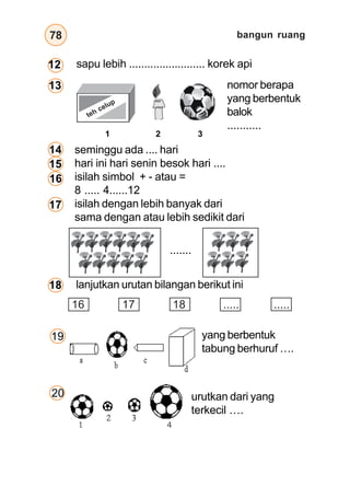 bangun ruang
78
nomor berapa
yang berbentuk
balok
...........
seminggu ada .... hari
hari ini hari senin besok hari ....
isilah simbol + - atau =
8 ..... 4......12
isilah dengan lebih banyak dari
sama dengan atau lebih sedikit dari
lanjutkan urutan bilangan berikut ini
1 2 3
.......
16 17 18 ..... .....
19
20 urutkan dari yang
terkecil ….
yang berbentuk
tabung berhuruf ….
teh celup
sapu lebih ......................... korek api
12
13
14
15
16
17
18
 