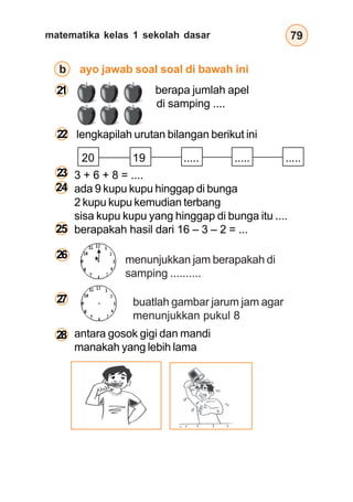 matematika kelas 1 sekolah dasar 79
antara gosok gigi dan mandi
manakah yang lebih lama
b ayo jawab soal soal di bawah ini
20 19 ..... ..... .....
menunjukkan jam berapakah di
samping ..........
buatlah gambar jarum jam agar
menunjukkan pukul 8
berapa jumlah apel
di samping ....
lengkapilah urutan bilangan berikut ini
3 + 6 + 8 = ....
ada 9 kupu kupu hinggap di bunga
2 kupu kupu kemudian terbang
sisa kupu kupu yang hinggap di bunga itu ....
berapakah hasil dari 16 – 3 – 2 = ...
21
22
23
24
25
26
27
28
 