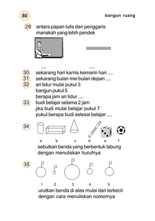 bangun ruang
80
a b c d e f
sebutkan benda yang berbentuk tabung
dengan menuliskan hurufnya
1 2 3 4 5
urutkan benda di atas mulai dari terkecil
dengan cara menuliskan nomornya
29 antara papan tulis dan penggaris
manakah yang lebih pendek
.... ....
30 sekarang hari kamis kemarin hari ....
31 sekarang bulan mei bulan depan ....
32 ari tidur mulai pukul 3
bangun pukul 5
berapa jam ari tidur ....
33 budi belajar selama 2 jam
jika budi mulai belajar pukul 7
pukul berapa budi selesai belajar ....
34
35
 