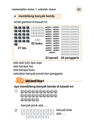 matematika kelas 1 sekolah dasar 83
membilang banyak benda
amati gambar di bawah ini
21 tas
22 buku
24 penggaris
23 pensil
ayo membilang banyak benda di bawah ini
1
banyak jeruk ada ....
2 banyak bola
ada ....
ada alat tulis apa saja
ada berapa tas
ada berapa buku
sebutkan banyak pensil dan penggaris
aku pasti bisa 1
a
 