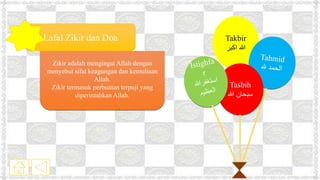 Lafal Zikir dan Doa
Zikir adalah mengingat Allah dengan
menyebut sifat keagungan dan kemuliaan
Allah.
Zikir termasuk perbuatan terpuji yang
diperintahkan Allah.
Takbir
‫اكبر‬ ‫هللا‬
Tasbih
‫هللا‬ ‫سبحان‬
 