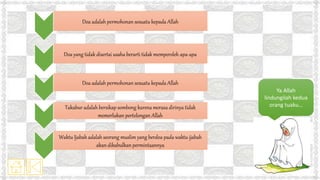 Doa adalah permohonan sesuatu kepada Allah
Doa yang tidak disertai usaha berarti tidak memperoleh apa-apa
Doa adalah permohonan sesuatu kepada Allah
Takabur adalah bersikap sombong karena merasa dirinya tidak
memerlukan pertolongan Allah
Waktu Ijabah adalah seorang muslim yang berdoa pada waktu ijabah
akan dikabulkan permintaannya
Ya Allah
lindungilah kedua
orang tuaku…
 