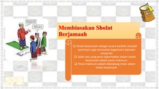 Membiasakan Sholat
Berjamaah
 Sholat berjamaah sebagai sarana berlatih menjadi
pemimpin juga merasakan bagaimana dipimpin
orang lain
 Salah satu yang perlu diperhatikan dalam sholat
berjamaah adalah posisi makmum.
 Posisi makmum adalah dibelakang imam dalam
sholat berjamaah.
 