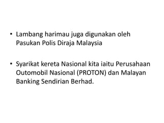• Lambang harimau juga digunakan oleh 
Pasukan Polis Diraja Malaysia 
• Syarikat kereta Nasional kita iaitu Perusahaan 
Outomobil Nasional (PROTON) dan Malayan 
Banking Sendirian Berhad. 
 