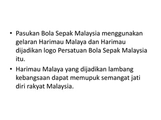 • Pasukan Bola Sepak Malaysia menggunakan 
gelaran Harimau Malaya dan Harimau 
dijadikan logo Persatuan Bola Sepak Malaysia 
itu. 
• Harimau Malaya yang dijadikan lambang 
kebangsaan dapat memupuk semangat jati 
diri rakyat Malaysia. 
