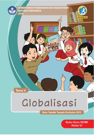 Globalisasi
Buku Tematik Terpadu Kurikulum 2013
Tema 4
Buku Guru SD/MI
Kelas VI
Buku
Tematik
Terpadu
Kurikulum
2013
	
Tema
4:
Globalisasi
	
Buku
Guru
SD/MI
Kelas
VI
ISBN: 978-602-427-219-7
HET
ZONA 1 ZONA 2 ZONA 3 ZONA 4 ZONA 5
Rp11.900 Rp12.400 Rp12.900 Rp13.900 Rp17.800
KEMENTERIAN PENDIDIKAN DAN KEBUDAYAAN
REPUBLIK INDONESIA
2018
EDISI REVISI 2018
 