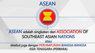 ASEAN
ASEAN adalah singkatan dari ASSOCIATION OF
SOUTHEAST ASIAN NATIONS
atau
disebut juga dengan PERHIMPUNAN BANGSA-BANGSA
ASIA TENGGARA (PERBARA)
 
