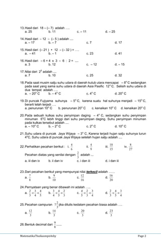 13. Hasil dari 18 – (– 7) adalah ….
    a. 25            b. 11                 c. – 11          d. – 25

14. Hasil dari – 12 – (– 5 ) adalah ....
    a. – 17         b. – 7                        c. 7                  d. 17

15. Hasil dari (– 21 ) + 12 – (– 32 ) = ….
    a. – 41           b. – 1                      c. 23                 d. 41

16. Hasil dari – 6 + 4 x 3 – 6 : 2 = ....
    a. 3             b. 12                        c. – 12               d. – 15

17. Nilai dari 25 adalah ....
    a. 7              b. 10                       c. 25                 d. 32

18. Pada saat musim salju suhu udara di daerah kutub utara mencapai – 8o C sedangkan
    pada saat yang sama suhu udara di daerah Asia Pasific 12 o C. Selisih suhu udara di
    dua tempat adalah ….
    a. – 20o C      b. – 4o C                c. 4o C             d. 20o C

19. Di puncak Fujiyama suhunya – 5o C, karena suatu hal suhunya menjadi – 15o C,
    berarti telah terjadi ….
    a. penurunan 10o C       b. penurunan 20o C c. kenaikan 10o C d. kenaikan 20o C

20. Pada sebuah kulkas suhu penyimpan daging – 4o C, sedangkan suhu penyimpan
    minuman 6oC lebih tinggi dari suhu penyimpan daging. Suhu penyimpan minuman
    pada kulkas tersebut adalah ....
    a. – 10o C      b. – 2o C               c. 2o C          d. 10o C

21. Suhu udara di puncak Jaya Wijaya – 3o C. Karena terjadi hujan salju suhunya turun
    4oC. Suhu udara di puncak Jaya Wijaya setelah hujan salju adalah ....

                                      4                 4          10                 8
22. Perhatikan pecahan berikut : i.               ii.       iii.                iv.
                                      6                 9          15                 27
                                           2
   Pecahan diatas yang senilai dengan         adalah ...
                                           3
   a. iii dan iv      b. ii dan iv         c. i dan iii     d. i dan iii


23. Dari pecahan berikut yang mempunyai nilai terkecil adalah ……
       7                9                12                    16
    a.             b.                c.                     d.
       8               10                16                    20

24. Pernyataan yang benar dibawah ini adalah …..
      2 3 4           3 4 2               4 2 3                    2 4 3
    a.           b.                c.                 d.       
      3 4 5           4 5 3               5 3 4                    3 5 4

                        2
25. Pecahan campuran 7 jika ditulis kedalam pecahan biasa adalah ….
                        3
       12            14                  20                23
    a.            b.                  c.                d.
        3             3                  3                  3

                           9
26. Bentuk decimal dari      ......
                           8

Matematika7buikasmpn4sby                                                                   Page 2
 