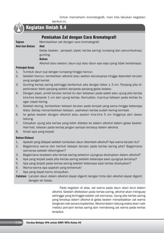 146 Cerdas Belajar IPA untuk SMP/MTs Kelas VII
Untuk memahami kromatograﬁ, mari kita lakukan kegiatan
berikut ini.
Pada kegiatan di atas, zat warna pada daun akan larut dalam
alkohol. Setelah diteteskan pada kertas saring, alkohol akan menguap
sehingga yang tertinggal adalah zat warnanya. Ujung pita kertas saring
yang tercelup dalam alkohol di gelas beaker menyebabkan zat warna
bergeraknaiksecarakapilaritas.Alkoholdalamtabungreaksiakannaik
melalui pori-pori kertas saring dan mendorong zat warna pada kertas
tersebut.
Kegiatan Ilmiah 9.4
Pemisahan Zat dengan Cara Kromatografi
Tujuan Memisahkan zat dengan cara kromatograﬁ.
Alat dan Bahan Alat
Gelas beaker; penjepit; pipet; kertas saring; lumpang dan penumbuknya;
gunting.
Bahan
Alkohol atau aseton; daun suji atau daun apa saja (yang tidak berbahaya).
Petunjuk Kerja
1. Tumbuk daun suji dengan lumpang hingga hancur.
2. Setelah hancur, tambahkan alkohol atau aseton secukupnya hingga diperoleh larutan
yang sangat kental.
3. Gunting kertas saring sehingga berbentuk pita dengan lebar ± 3 cm. Panjang pita di-
perkirakan lebih panjang sedikit daripada panjang gelas beaker.
4. Dengan pipet, ambil larutan kental itu dan teteskan pada salah satu ujung pita kertas
kira-kira berjarak 1 cm dari ujung kertas. Kemudian, tiup-tiup tetesan pada kertas itu
agar cepat kering.
5. Setelah kering, tambahkan tetesan larutan pada tempat yang sama hingga beberapa
tetes. Setiap menambahkan tetesan, usahakan kertas sudah kering kembali.
6. Isi gelas beaker dengan alkohol atau aseton kira-kira 5 cm tingginya dari dasar
tabung.
7. Celupkan ujung pita kertas yang telah ditetesi ke dalam alkohol dalam gelas beaker.
Hati-hati, tetesan pada kertas jangan sampai tercelup dalam alkohol.
8. Amati apa yang terjadi.
Bahan Diskusi
1. Apakah yang didapat setelah tumbukan daun ditambah alkohol? Apa warna larutan itu?
2. Bagaimana warna dan bentuk tetesan larutan pada kertas saring pita? Bagaimana
warnanya setelah dikeringkan?
3. Bagaimana keadaan pita kertas saring sebelum ujungnya dicelupkan dalam alkohol?
4. Apa yang terjadi pada pita kertas saring setelah beberapa saat ujungnya tercelup?
5. Apa yang terjadi pada kertas saring setelah beberapa saat kertas dicelupkan?
6. Warna-warna apa sajakah yang terbentuk!
7. Apa yang dapat kamu simpulkan.
Catatan: Larutan daun dalam alkohol dapat diganti dengan tinta dan alkohol dapat diganti
dengan air biasa.
 