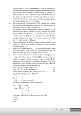 57UNSUR, SENYAWA, DAN CAMPURAN
1. Unsur karbon (C) dan unsur oksigen (O) dapat membentuk
senyawa karbon monoksida (CO) dan senyawa karbon dioksida
(CO2
). Rumus molekul karbon monoksida (CO), artinya tiap
molekul senyawa karbon monoksida terdiri dari 1 atom karbon
dan 1 atom oksigen. Rumus molekul senyawa karbon dioksida
adalah CO2
, artinya tiap molekul senyawa karbon dioksida terdiri
dari 1 atom karbon dan 2 atom oksigen.
2. Rumus kimia asam sulfat adalah H2
SO4
, berarti tiap molekul
asam sulfat terdiri dari 2 atom hidrogen (H), 1 atom belerang
atau sulfur (S), dan 4 atom oksigen (O).
3. Jika tertulis rumus kimia senyawa kalsium hidroksida yang
terlibat dalam reaksi adalah 5Ca(OH)2
, artinya terdapat 5
molekul kalsium hidroksida. Tiap molekulnya terdiri atas
1 atom kalsium (Ca), 2 atom oksigen (O), dan 2 atom
hidrogen (H). Jumlah seluruh atom pada senyawa itu adalah
5{1 + (1 × 2) + (1 × 2)} = 25 atom.
4. Tiap molekul kapur terdiri atas 1 atom kalsium (Ca), 1 atom
karbon (C), dan 3 atom oksigen (O) sehingga rumus molekul
kapur adalah CaCO3
.
5. Rumus kimia cuka adalah (CH3
COOH), artinya tiap molekul asam
cuka terdiri dari 2 atom karbon (C), 4 atom hidrogen (H), dan
2 atom oksigen (O). Jadi, jumlah atomnya adalah 8.
6. Suatu senyawa antara unsur kalium (K), belerang (S), dan
oksigen (O) dalam reaksi ditulis 5Kx
Sy
Oz
. Jika jumlah atom
seluruhnya ada 30 atom, banyaknya atom K adalah 2 kali
banyaknya atom S, dan banyaknya atom O adalah 2 kali lebih
banyak dari atom S maka rumus molekul senyawa itu dapat
ditentukan dengan cara sebagai berikut.
5(x + y + z) = 30 maka x + y + z = 6 ………………………. (1)
Atom K = 2 kali atom S maka x = 2y ……………………… (2)
Atom O adalah 2 lebihnya dari atom S maka y + 2 = z …… (3)
Dari persamaan (1) dan (2) diperoleh
x + y + z = 6
2x + y + z = 6
3y + z = 6 ………………… (4)
Kemudian, persamaan (4) dan (3) diperoleh
3 6
6
y z
y z
3 6
2
4 4
1
y z
y z
y
y
sehingga x dapat dihitung dengan persamaan (2)
x = 2y
x = 2(1)
x = 2
 