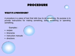 PROCEDURE

What is A PROCEDURE?

A procedure is a piece of text that tells how to do something. Its purpose is to
provide instructions for making something, doing something or operating
something.

        Examples :
•   recipes
•   itineraries
•   instruction manuals
•   directions
 