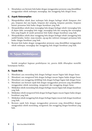 4 Buku Guru Kelas VII SMP/MTs
4.	 Menjelaskan cara bermain bola basket dengan menggunakan peraturan yang dimodifikasi
menggunakan teknik melempar, menangkap, dan menggiring bola dengan benar.
C.	 Aspek Keterampilan
1.	 Mempraktikkan teknik dasar melempar bola dengan berbagai teknik (lemparan chest
pass, lemparan dari atas kepala, lemparan dari samping, lemparan pantulan, lemparan
kaitan) permainan bola basket dengan koordinasi yang baik.
2.	 Mempraktikkan teknik dasar menangkap bola dengan berbagai teknik (menangkap bola
di depan dada, menangkap bola tinggi, menangkap bola dari samping dan menangkap
bola yang bergulir di tanah) permainan bola basket dengan koordinasi yang baik.
3.	 Mempraktikkan teknik dasar menggiring bola dengan berbagai teknik (menggiring bola
sambil berjalan, berlari, maju-mundur, zig-zag dan melewati rintangan) permainan bola
basket dengan koordinasi yang baik.
4.	Bermain bola basket dengan menggunakan peraturan yang dimodifikasi menggunakan
teknik melempar, menangkap dan menggiring bola dengan koordinasi yang baik.
IV.	Tujuan Pembelajaran
	 Setelah mengikuti kegiatan pembelajaran ini, peserta didik diharapkan memiliki
kemampuan berikut.
A.	 Sepak Bola
1.	 Memahami cara menendang bola dengan berbagai macam bagian kaki dengan benar.
2.	 Memahami cara mengontrol bola dengan berbagai macam bagian badan dengan benar.
3.	 Memahami cara menggiring (dribbling) bola dengan berbagai bagian kaki dengan benar.
4.	Memahami cara bermain sepak bola dengan menggunakan peraturan yang dimodifikasi
menggunakan teknik menendang, mengontrol, dan menggiring dengan benar.
5.	 Melakukan teknik menendang bola dengan berbagai macam bagian kaki dengan koordinasi
yang baik.
6.	 Melakukan teknik mengontrol bola dengan berbagai bagian macam bagian badan dengan
koordinasi yang baik.
7.	 Melakukan teknik menggiring bola dengan berbagai bagian macam kaki dengan koordinasi
yang baik.
8.	Bermain sepak bola dengan menggunakan peraturan yang dimodifikasi dengan
menggunakan teknik menendang, mengontrol, dan menggiring dengan koordinasi yang
baik.
7_BG_PJOK_07062013_CMYK.indb 4 6/13/13 4:58 PM
 
