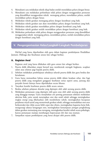 103Pendidikan Jasmani, Olahraga, dan Kesehatan
4.	 Memahami cara melakukan teknik sikap badan setelah menolakkan peluru dengan benar.
5.	 Memahami cara melakukan perlombaan tolak peluru dengan menggunakan peraturan
yang dimodifikasi menggunakan teknik memegang peluru, menolakkan peluru, setelah
menolakkan peluru dengan benar.
6.	 Melakukan teknik gerakan memegang peluru dengan koordinasi yang baik.
7.	 Melakukan teknik gerakan saat akan menolakkan peluru dengan koordinasi yang baik.
8.	 Melakukan teknik gerakan menolakkan peluru dengan koordinasi yang baik.
9.	 Melakukan teknik gerakan setelah menolakkan peluru dengan koordinasi yang baik.
10.	 Melakukan perlombaan tolak peluru dengan menggunakan peraturan yang dimodifikasi
menggunakan teknik memegang peluru, menolakkan peluru, setelah menolakkan peluru
dengan koordinasi yang baik.
V.	 Pengorganisasian Kelas/Langkah-Langkah Pembelajaran
	 Hal-hal yang harus diperhatikan oleh guru dalam kegiatan pembelajaran Pendidikan
Jasmani, Olahraga dan Kesehatan antara lain sebagai berikut.
A.	 Kegiatan Awal
	 Kegiatan awal yang harus dilakukan oleh guru antara lain sebagai berikut.
1.	 Peserta didik dibariskan empat bersyaf atau membentuk setengah lingkaran, ucapkan
salam atau selamat pagi kepada peserta didik.
2.	 Sebelum melakukan pembelajaran sebaiknya seluruh peserta didik dan guru berdoa dan
bersalaman.
3.	 Guru harus memastikan bahwa semua peserta didik dalam keadaan sehat, dan bagi
peserta didik yang mengalami gangguan kesehatan serius seperti asma, jantung dan
penyakit kronis lainnya harus diperlakukan secara khusus.
4.	 Tanyakan kondisi kesehatan peserta didik secara umum.
5.	 Berdoa sebelum pelajaran dimulai yang dipimpin oleh salah seorang peserta didik.
6.	 Melakukan pemanasan yang dipimpin oleh guru atau oleh salah seorang peserta didik
yang dianggap mampu. Guru menjelaskan arti penting pemanasan sebelum melakukan
aktivitas fisik, yaitu untuk menyiapkan otot dan sendi tubuh sehingga meningkatkan
tingkat energi yang dikeluarkan oleh metabolisme tubuh, meningkatkan kecepatan
perjalanan sinyal syaraf yang memerintah gerakan tubuh, sehingga memudahkan otot-otot
berkontraksi dan rileks secara lebih cepat dan efisien, meningkatkan kapasitas kerja fisik,
mengurangi adanya ketegangan otot, meningkatkan kemampuan jaringan penghubung
dalam gerakan memanjang atau meregang, meningkatkan kondisi tubuh secara psikologis,
karena pemanasan mampu membangun kepercayaan diri dan rasa nyaman.
7.	 Sampaikan tujuan pembelajaran yang harus dicapai oleh peserta didik.
7_BG_PJOK_07062013_CMYK.indb 103 6/13/13 4:58 PM
 