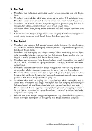 5Pendidikan Jasmani, Olahraga, dan Kesehatan
B.	 Bola Voli
1.	 Memahami cara melakukan teknik dasar passing bawah permainan bola voli dengan
benar.
2.	 Memahami cara melakukan teknik dasar passing atas permainan bola voli dengan benar.
3.	 Memahami cara melakukan teknik dasar servis bawah permainan bola voli dengan benar.
4.	Memahami cara bermain bola voli dengan menggunakan peraturan yang dimodifikasi
menggunakan teknik passing bawah dan servis bawah dengan benar.
5.	 Melakukan teknik dasar passing bawah permainan bola voli dengan koordinasi yang
baik.
6.	Bermain bola voli dengan menggunakan peraturan yang dimodifikasi menggunakan
teknik passing bawah dan servis bawah dengan koordinasi yang baik.
C.	 Bola Basket
1.	 Memahami cara melempar bola dengan berbagai teknik (lemparan chest pass, lemparan
dari atas kepala, lemparan dari samping, lemparan pantulan, lemparan kaitan) permainan
bola basket dengan benar.
2.	 Memahami cara menangkap bola dengan berbagai teknik (menangkap bola di depan
dada, menangkap bola tinggi, menangkap bola dari samping dan menangkap bola yang
bergulir di tanah) permainan bola basket dengan benar.
3.	 Memahami cara menggiring bola dengan berbagai teknik (menggiring bola sambil
berjalan, berlari, maju-mundur, zig-zag dan melewati rintangan) permainan bola basket
dengan benar.
4.	Memahami cara bermain bola basket dengan menggunakan peraturan yang dimodifikasi
menggunakan teknik melempar, menangkap, dan menggiring bola dengan benar.
5.	 Melakukan teknik dasar melempar bola dengan berbagai teknik (lemparan chest pass,
lemparan dari atas kepala, lemparan dari samping, lemparan pantulan, lemparan kaitan)
permainan bola basket dengan koordinasi yang baik.
6.	 Melakukan teknik dasar menangkap bola dengan berbagai teknik (menangkap bola di
depan dada, menangkap bola tinggi, menangkap bola dari samping dan menangkap
bola yang bergulir di tanah) permainan bola basket dengan koordinasi yang baik.
7.	 Melakukan teknik dasar menggiring bola dengan berbagai teknik (menggiring bola sambil
berjalan, berlari, maju-mundur, zig-zag dan melewati rintangan) permainan bola basket
dengan koordinasi yang baik.
8.	Bermain bola basket dengan menggunakan peraturan yang dimodifikasi menggunakan
teknik melempar, menangkap dan menggiring bola dengan koordinasi yang baik.
7_BG_PJOK_07062013_CMYK.indb 5 6/13/13 4:58 PM
 