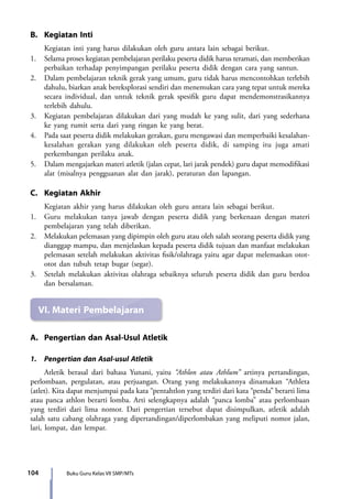 104 Buku Guru Kelas VII SMP/MTs
B.	 Kegiatan Inti
	 Kegiatan inti yang harus dilakukan oleh guru antara lain sebagai berikut.
1.	 Selama proses kegiatan pembelajaran perilaku peserta didik harus teramati, dan memberikan
perbaikan terhadap penyimpangan perilaku peserta didik dengan cara yang santun.
2.	 Dalam pembelajaran teknik gerak yang umum, guru tidak harus mencontohkan terlebih
dahulu, biarkan anak bereksplorasi sendiri dan menemukan cara yang tepat untuk mereka
secara individual, dan untuk teknik gerak spesifik guru dapat mendemonstrasikannya
terlebih dahulu.
3.	 Kegiatan pembelajaran dilakukan dari yang mudah ke yang sulit, dari yang sederhana
ke yang rumit serta dari yang ringan ke yang berat.
4.	 Pada saat peserta didik melakukan gerakan, guru mengawasi dan memperbaiki kesalahan-
kesalahan gerakan yang dilakukan oleh peserta didik, di samping itu juga amati
perkembangan perilaku anak.
5.	 Dalam mengajarkan materi atletik (jalan cepat, lari jarak pendek) guru dapat memodifikasi
alat (misalnya pengguanan alat dan jarak), peraturan dan lapangan.
C.	 Kegiatan Akhir
	 Kegiatan akhir yang harus dilakukan oleh guru antara lain sebagai berikut.
1.	 Guru melakukan tanya jawab dengan peserta didik yang berkenaan dengan materi
pembelajaran yang telah diberikan.
2.	Melakukan pelemasan yang dipimpin oleh guru atau oleh salah seorang peserta didik yang
dianggap mampu, dan menjelaskan kepada peserta didik tujuan dan manfaat melakukan
pelemasan setelah melakukan aktivitas fisik/olahraga yaitu agar dapat melemaskan otot-
otot dan tubuh tetap bugar (segar).
3.	 Setelah melakukan aktivitas olahraga sebaiknya seluruh peserta didik dan guru berdoa
dan bersalaman.
VI.	Materi Pembelajaran
A.	 Pengertian dan Asal-Usul Atletik
1.	 Pengertian dan Asal-usul Atletik
	 Atletik berasal dari bahasa Yunani, yaitu “Athlon atau Athlum” artinya pertandingan,
perlombaan, pergulatan, atau perjuangan. Orang yang melakukannya dinamakan “Athleta
(atlet). Kita dapat menjumpai pada kata “pentahtlon yang terdiri dari kata “penda” berarti lima
atau panca athlon berarti lomba. Arti selengkapnya adalah “panca lomba” atau perlombaan
yang terdiri dari lima nomor. Dari pengertian tersebut dapat disimpulkan, atletik adalah
salah satu cabang olahraga yang dipertandingan/diperlombakan yang meliputi nomor jalan,
lari, lompat, dan lempar.
7_BG_PJOK_07062013_CMYK.indb 104 6/13/13 4:58 PM
 