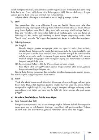 107Pendidikan Jasmani, Olahraga, dan Kesehatan
untuk mempraktekkannya, selanjutnya diskusikan bagaimana cara melakukan jalan cepat yang
baik dan benar. Peserta didik harus yakin bahwa peserta didik bisa melakukannya, dengan
catatan peserta didik serius dan sepenuh hati melakukannya.
	 Adapun teknik jalan cepat akan diuraikan secara lengkap sebagai berikut.
a)	Start
	 Start perlombaan jalan cepat dilakukan dengan start berdiri. Karena start pada jalan
cepat ini kurang berpengaruh terhadap hasil perlombaan maka tidak ada teknik khusus
yang harus dipelajari atau dilatih. Sikap start pada umumnya adalah sebagai berikut.
Pada aba “bersedia”, atlet menepatkan kaki kiri di belakang garis start, kaki kanan di
belakang kaki kiri, badan agak condong ke depan, tangan bergantung kendor. Pada
“bunyi pistol” atau aba “Ya!”, segera langkahkan kaki kanan ke muka, dan terus jalan.
b)	 Teknik jalan cepat
	 (1)	Langkah
		 Dimulai dengan gerakan mengangkat paha kaki ayun ke muka, lutut terlipat,
tungkai badan bergantung ke muka, karena ayunan paha ke muka tungkai bawah
ikut terayun ke muka, lutut menjadi lurus, kemudian menapak ke tumit terlebih
dahulu menyentuh tanah; bersamaan dengan ayunan kaki tersebut kaki tumpu
menolak dengan mengangkat tumit selanjutnya ujung kaki tumpu lepas dari tanah
berganti menjadi kaki ayun.
	 (2)	 Kecondongan Badan Sedikit ke Depan dengan Ayunan Lengan
		 Siku dilipat lebih kurang 90 derajat, ayunan lengan arahnya lebih masuk, gerakan
lengan seirama dengan langkah kaki.
	 Peserta didik diminta mengamati dan merasakan koordinasi gerakan dan ayunan lengan,
lalu temukan pola yang paling sesuai buat mereka.
c)	Finish
	 Tidak ada teknik khusus untuk finish ini. Umumnya jalan terus hingga melewati garis
finish, baru dikendorkan kecepatan jalannya setelah melewati jarak lima meter. Untuk
memperoleh langkah-langkah yang tidak sampai terangkat sehingga melayang, maka
pemindahan berat badan dari satu kaki ke kaki lain harus tampak jelas pada gerak
panggul.
4.	 Fase-Fase Pembelajaran Teknik Jalan Cepat
a.	 Fase Tumpuan Dua Kaki
	 Fase gerakan tumpuan dua kaki ini terjadi sangat singkat. Pada saat kedua kaki menyentuh
tanah, pada saat itu pula berakhir dorongan yang diikuti oleh gerakan tarikan. Tarikan
ini lebih lama dan menyebabkan gerakan berlawanan antara bahu dan pinggul.
7_BG_PJOK_07062013_CMYK.indb 107 6/13/13 4:58 PM
 