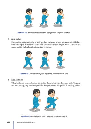 108 Buku Guru Kelas VII SMP/MTs
Gambar 3.2 Pembelajaran jalan cepat fase gerakan tumpuan dua kaki
b.	 Fase Tarikan
	 Fase gerakan tarikan dimulai setelah gerakan terdahulu selesai. Gerakan ini dilakukan
oleh kaki depan akibat kerja tumit dan koordinasi seluruh bagian badan. Gerakan ini
selesai apabila badan berada di atas kaki penopang.
Gambar 3.3 Pembelajaran jalan cepat fase gerakan tarikan kaki
c.	 Fase Relaksasi
	 Tahap ini barada antara selesainya fase tarikan dan awal dari fase dorongan kaki. Pinggang
ada pada bidang yang sama dengan bahu. Lengan vertikal dan paralel di samping badan.
Gambar 3.4 Pembelajaran jalan cepat fase gerakan relaksasi
7_BG_PJOK_07062013_CMYK.indb 108 6/13/13 4:58 PM
 