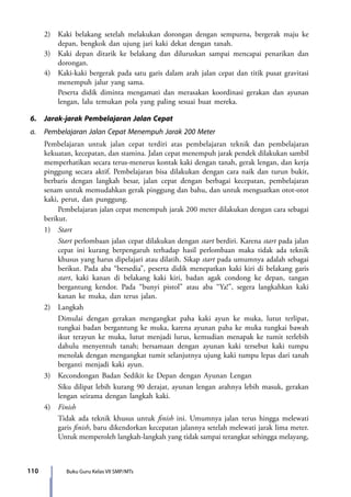 110 Buku Guru Kelas VII SMP/MTs
	 2)	 Kaki belakang setelah melakukan dorongan dengan sempurna, bergerak maju ke
depan, bengkok dan ujung jari kaki dekat dengan tanah.
	 3)	 Kaki depan ditarik ke belakang dan diluruskan sampai mencapai penarikan dan
dorongan.
	 4)	 Kaki-kaki bergerak pada satu garis dalam arah jalan cepat dan titik pusat gravitasi
menempuh jalur yang sama.
		 Peserta didik diminta mengamati dan merasakan koordinasi gerakan dan ayunan
lengan, lalu temukan pola yang paling sesuai buat mereka.
6.	 Jarak-jarak Pembelajaran Jalan Cepat
a.	 Pembelajaran Jalan Cepat Menempuh Jarak 200 Meter
	 Pembelajaran untuk jalan cepat terdiri atas pembelajaran teknik dan pembelajaran
kekuatan, kecepatan, dan stamina. Jalan cepat menempuh jarak pendek dilakukan sambil
memperhatikan secara terus-menerus kontak kaki dengan tanah, gerak lengan, dan kerja
pinggung secara aktif. Pembelajaran bisa dilakukan dengan cara naik dan turun bukit,
berbaris dengan langkah besar, jalan cepat dengan berbagai kecepatan, pembelajaran
senam untuk memudahkan gerak pinggung dan bahu, dan untuk menguatkan otot-otot
kaki, perut, dan punggung.
		 Pembelajaran jalan cepat menempuh jarak 200 meter dilakukan dengan cara sebagai
berikut.
	1)	Start
		Start perlombaan jalan cepat dilakukan dengan start berdiri. Karena start pada jalan
cepat ini kurang berpengaruh terhadap hasil perlombaan maka tidak ada teknik
khusus yang harus dipelajari atau dilatih. Sikap start pada umumnya adalah sebagai
berikut. Pada aba “bersedia”, peserta didik menepatkan kaki kiri di belakang garis
start, kaki kanan di belakang kaki kiri, badan agak condong ke depan, tangan
bergantung kendor. Pada “bunyi pistol” atau aba “Ya!”, segera langkahkan kaki
kanan ke muka, dan terus jalan.
	 2)	Langkah
		 Dimulai dengan gerakan mengangkat paha kaki ayun ke muka, lutut terlipat,
tungkai badan bergantung ke muka, karena ayunan paha ke muka tungkai bawah
ikut terayun ke muka, lutut menjadi lurus, kemudian menapak ke tumit terlebih
dahulu menyentuh tanah; bersamaan dengan ayunan kaki tersebut kaki tumpu
menolak dengan mengangkat tumit selanjutnya ujung kaki tumpu lepas dari tanah
berganti menjadi kaki ayun.
	 3)	 Kecondongan Badan Sedikit ke Depan dengan Ayunan Lengan
		 Siku dilipat lebih kurang 90 derajat, ayunan lengan arahnya lebih masuk, gerakan
lengan seirama dengan langkah kaki.
	4)	Finish
		 Tidak ada teknik khusus untuk finish ini. Umumnya jalan terus hingga melewati
garis finish, baru dikendorkan kecepatan jalannya setelah melewati jarak lima meter.
Untuk memperoleh langkah-langkah yang tidak sampai terangkat sehingga melayang,
7_BG_PJOK_07062013_CMYK.indb 110 6/13/13 4:58 PM
 