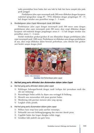 111Pendidikan Jasmani, Olahraga, dan Kesehatan
maka pemindahan berat badan dari satu kaki ke kaki lain harus tampak jelas pada
gerak panggul.
			 Pembelajaran jalan cepat menempuh jarak 200 meter dilakukan dengan kecepatan
maksimal (pengerahan tanaga 85 - 95%) dilakukan dengan pengulangan 10 - 15
kali dengan istirahat atau pemulihan tenaga 2 - 3 menit.
b.	 Pembelajaran Jalan Cepat Menempuh Jarak 500 Meter
		 Pembelajaran jalan cepat dengan menempuh jarak 500 meter sama dengan
pembelajaran jalan cepat menempuh jarak 200 meter, akan tetapi dilakukan dengan
kecepatan sub-maksimal dengan pengulangan antara 6 - 12 kali dengan istirahat atau
pemulihan antara 3 - 4 menit.
		 Setelah melakukan gerakan-gerakan di atas dilanjutkan dengan pembelajaran jalan
cepat menempuh jarak 1.000 meter. Pembelajaran ini dilakukan sama dengan pembelajaran
di atas, akan tetapi dilakukan dalam berntuk perlombaan, yaitu dimulai dari gerakan
start berdiri sampai dengan finish.
		 Sumber : Dok. Kemenpora
Gambar 3.6 Perlombaan jalan cepat
7.	 Hal-hal yang perlu dihindari dan diutamakan dalam Jalan Cepat
a.	 Hal-hal yang perlu dihindari dalam jalan cepat
	 1)	 Kehilangan hubungan/kontak dengan tanah (terlepas dari permukaan tanah dan
ada saat melayang).
	 2)	 Kecondongan badan terlalu ke depan atau tertinggal di belakang.
	 3)	 Menarik atau menurunkan titik pusat gravitasi badan.
	 4)	 Mendorong titik gravitasi menurut jalur yang zig-zag.
	 5)	 Langkah terlalu pendek.
b.	 Hal-hal yang perlu diutamakan dalam jalan cepat
	 1)	 Pelihara lutut tetap lurus pada saat/fase menumpu.
	 2)	 Perkuatlah otot-otot belakang/punggung dan otot-otot daerah perut.
	 3)	 Cegahlah badan dan lengan diangkat terlalu tinggi.
	 4)	 Gerakkan kaki pada/di atas garis lurus.
7_BG_PJOK_07062013_CMYK.indb 111 6/13/13 4:58 PM
 