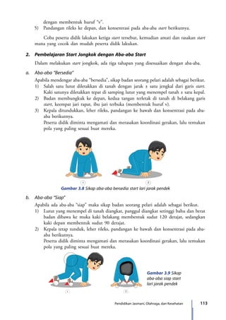 113Pendidikan Jasmani, Olahraga, dan Kesehatan
dengan membentuk huruf “v”.
5) 	 Pandangan rileks ke depan, dan konsentrasi pada aba-aba start berikutnya.
		 Coba peserta didik lakukan ketiga start tersebut, kemudian amati dan rasakan start
mana yang cocok dan mudah peserta didik lakukan.
2.	 Pembelajaran Start Jongkok dengan Aba-aba Start
	 Dalam melakukan start jongkok, ada tiga tahapan yang disesuaikan dengan aba-aba.
a.	 Aba-aba “Bersedia”
	 Apabila mendengar aba-aba “bersedia”, sikap badan seorang pelari adalah sebagai berikut.
	 1)	 Salah satu lutut diletakkan di tanah dengan jarak ± satu jengkal dari garis start.
Kaki satunya diletakkan tepat di samping lutut yang menempel tanah ± satu kepal.
	 2)	 Badan membungkuk ke depan, kedua tangan terletak di tanah di belakang garis
start, keempat jari rapat, ibu jari terbuka (membentuk huruf v).
	 3)	 Kepala ditundukkan, leher rileks, pandangan ke bawah dan konsentrasi pada aba-
aba berikutnya.
		 Peserta didik diminta mengamati dan merasakan koordinasi gerakan, lalu temukan
pola yang paling sesuai buat mereka.
Gambar 3.8 Sikap aba-aba bersedia start lari jarak pendek
1 2
b.	 Aba-aba “Siap”
	 Apabila ada aba-aba “siap” maka sikap badan seorang pelari adalah sebagai berikut.
	 1)	 Lutut yang menempel di tanah diangkat, panggul diangkat setinggi bahu dan berat
badan dibawa ke muka kaki belakang membentuk sudut 120 derajat, sedangkan
kaki depan membentuk sudut 90 derajat.
	 2)	 Kepala tetap tunduk, leher rileks, pandangan ke bawah dan konsentrasi pada aba-
aba berikutnya.
		 Peserta didik diminta mengamati dan merasakan koordinasi gerakan, lalu temukan
pola yang paling sesuai buat mereka.
Gambar 3.9 Sikap
aba-aba siap start
lari jarak pendek
1 2
7_BG_PJOK_07062013_CMYK.indb 113 6/13/13 4:58 PM
 