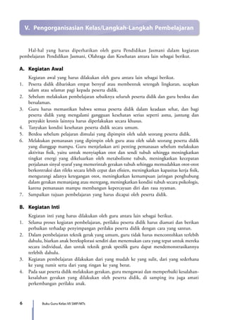 6 Buku Guru Kelas VII SMP/MTs
	 Hal-hal yang harus diperhatikan oleh guru Pendidikan Jasmani dalam kegiatan
pembelajaran Pendidikan Jasmani, Olahraga dan Kesehatan antara lain sebagai berikut.
A.	 Kegiatan Awal
	 Kegiatan awal yang harus dilakukan oleh guru antara lain sebagai berikut.
1.	 Peserta didik dibariskan empat bersyaf atau membentuk setengah lingkaran, ucapkan
salam atau selamat pagi kepada peserta didik.
2.	 Sebelum melakukan pembelajaran sebaiknya seluruh peserta didik dan guru berdoa dan
bersalaman.
3.	 Guru harus memastikan bahwa semua peserta didik dalam keadaan sehat, dan bagi
peserta didik yang mengalami gangguan kesehatan serius seperti asma, jantung dan
penyakit kronis lainnya harus diperlakukan secara khusus.
4.	 Tanyakan kondisi kesehatan peserta didik secara umum.
5.	 Berdoa sebelum pelajaran dimulai yang dipimpin oleh salah seorang peserta didik.
6.	 Melakukan pemanasan yang dipimpin oleh guru atau oleh salah seorang peserta didik
yang dianggap mampu. Guru menjelaskan arti penting pemanasan sebelum melakukan
aktivitas fisik, yaitu untuk menyiapkan otot dan sendi tubuh sehingga meningkatkan
tingkat energi yang dikeluarkan oleh metabolisme tubuh, meningkatkan kecepatan
perjalanan sinyal syaraf yang memerintah gerakan tubuh sehingga memudahkan otot-otot
berkontraksi dan rileks secara lebih cepat dan efisien, meningkatkan kapasitas kerja fisik,
mengurangi adanya ketegangan otot, meningkatkan kemampuan jaringan penghubung
dalam gerakan memanjang atau meregang, meningkatkan kondisi tubuh secara psikologis,
karena pemanasan mampu membangun kepercayaan diri dan rasa nyaman.
7.	 Sampaikan tujuan pembelajaran yang harus dicapai oleh peserta didik.
B.	 Kegiatan Inti
	 Kegiatan inti yang harus dilakukan oleh guru antara lain sebagai berikut.
1.	 Selama proses kegiatan pembelajaran, perilaku peserta didik harus diamati dan berikan
perbaikan terhadap penyimpangan perilaku peserta didik dengan cara yang santun.
2.	 Dalam pembelajaran teknik gerak yang umum, guru tidak harus mencontohkan terlebih
dahulu, biarkan anak bereksplorasi sendiri dan menemukan cara yang tepat untuk mereka
secara individual, dan untuk teknik gerak spesifik guru dapat mendemonstrasikannya
terlebih dahulu.
3.	 Kegiatan pembelajaran dilakukan dari yang mudah ke yang sulit, dari yang sederhana
ke yang rumit serta dari yang ringan ke yang berat.
4.	 Pada saat peserta didik melakukan gerakan, guru mengawasi dan memperbaiki kesalahan-
kesalahan gerakan yang dilakukan oleh peserta didik, di samping itu juga amati
perkembangan perilaku anak.
V.	 Pengorganisasian Kelas/Langkah-Langkah Pembelajaran
7_BG_PJOK_07062013_CMYK.indb 6 6/13/13 4:58 PM
 