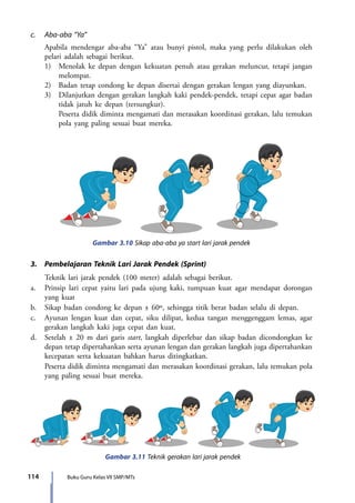 114 Buku Guru Kelas VII SMP/MTs
c.	 Aba-aba “Ya”
	 Apabila mendengar aba-aba “Ya” atau bunyi pistol, maka yang perlu dilakukan oleh
pelari adalah sebagai berikut.
	 1)	 Menolak ke depan dengan kekuatan penuh atau gerakan meluncur, tetapi jangan
melompat.
	 2)	 Badan tetap condong ke depan disertai dengan gerakan lengan yang diayunkan.
	 3)	 Dilanjutkan dengan gerakan langkah kaki pendek-pendek, tetapi cepat agar badan
tidak jatuh ke depan (tersungkur).
		 Peserta didik diminta mengamati dan merasakan koordinasi gerakan, lalu temukan
pola yang paling sesuai buat mereka.
Gambar 3.10 Sikap aba-aba ya start lari jarak pendek
3.	 Pembelajaran Teknik Lari Jarak Pendek (Sprint)
	 Teknik lari jarak pendek (100 meter) adalah sebagai berikut.
a.	 Prinsip lari cepat yaitu lari pada ujung kaki, tumpuan kuat agar mendapat dorongan
yang kuat
b.	 Sikap badan condong ke depan ± 60º, sehingga titik berat badan selalu di depan.
c.	 Ayunan lengan kuat dan cepat, siku dilipat, kedua tangan menggenggam lemas, agar
gerakan langkah kaki juga cepat dan kuat.
d.	 Setelah ± 20 m dari garis start, langkah diperlebar dan sikap badan dicondongkan ke
depan tetap dipertahankan serta ayunan lengan dan gerakan langkah juga dipertahankan
kecepatan serta kekuatan bahkan harus ditingkatkan.
	 Peserta didik diminta mengamati dan merasakan koordinasi gerakan, lalu temukan pola
yang paling sesuai buat mereka.
Gambar 3.11 Teknik gerakan lari jarak pendek
7_BG_PJOK_07062013_CMYK.indb 114 6/13/13 4:58 PM
 