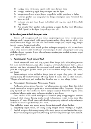 121Pendidikan Jasmani, Olahraga, dan Kesehatan
	 3)	 Menjaga posisi tubuh sama seperti posisi waktu berjalan biasa.
	 4)	 Menjaga kepala tetap tegak dan pandangan lurus ke depan.
	 5)	 Mengayunkan lengan sejajar dengan pinggul dan sedikit menyilang ke badan.
	 6)	 Membuat gerakan kaki yang sempurna dengan melangkah secara horizontal dan
bukan vertikal.
	 7)	 Lari pada satu garis lurus dengan meletakkan kaki yang satu tepat di depan kaki
yang lainnya.
	 8)	 Pada aba-aba “Siap” gerakan badan condong ke depan dan bila pistol dibunyikan
tubuh digerakkan ke depan dengan lengan dan kaki.
D. Pembelajaran Atletik Lompat Jauh
	 Lompat jauh merupakan salah satu nomor yang terdapat pada nomor lompat cabang
olahraga atletik. Lompat adalah istilah yang digunakan dalam cabang olahraga atletik, yaitu
melakukan tolakan dengan satu kaki. Baik untuk nomor lompat jauh, lompat tinggi, lompat
jangkit, maupun lompat tinggi galah.
	 Lompat jauh adalah suatu bentuk gerakan melompat mengangkat kaki ke atas-depan
dalam upaya membawa titik berat badan selama mungkin di udara (melayang di udara) yang
dilakukan dengan cepat dan dengan jalan melakukan tolakan pada satu kaki untuk mencapai
jarak sejauh-jauhnya
1.	 Pembelajaran Teknik Lompat Jauh
	 Untuk memperoleh suatu hasil yang optimal dalam lompat jauh, selain pelompat terse-
but harus memiliki kekuatan, daya ledak, kecepatan, ketepatan, kelentukan, dan koordinasi
gerakan, juga harus memahami dan menguasai teknik untuk melakukan gerakan lompat
jauh. Di samping pula, gerakan lompat jauh harus dilakukan dengan cepat, tepat, luwes,
dan lancar.
	 Tahapan-tahapan dalam melakukan lompat jauh ada empat tahap, yaitu: (1) awalan/
ancang-ancang, (2) tolakan/tumpuan, (3) sikap badan di udara, dan (4) sikap mendarat.
Tahapan-tahapan lompat jauh tersebut akan diuraikan satu per satu sebagai berikut.
a.	 Pembelajaran Teknik Awalan Atau Ancang-Ancang
	 Awalan atau ancang-ancang (approach-run) adalah gerakan permulaan dalam bentuk lari
untuk mendapatkan kecepatan pada waktu akan melakukan tolakan (lompatan). Kecepatan
yang diperoleh dari hasil awalan itu disebut dengan kecepatan horizontal berguna untuk
membantu kekuatan pada waktu melakukan tolakan ke atas-depan.
	 Guna awalan adalah untuk mendapatkan kecepatan yang setinggi-tingginya sebelum
mencapai balok tolakan. Panjang awalan untuk melaksanakan awalan lompat jauh tidak
kurang dari 45 meter. Untuk memperoleh hasil lompatan yang maksimal, setiap melakukan
awalan harus selalu dapat bertumpu pada balok.
Cara melakukan awalan atau ancang-ancang lompat jauh adalah sebagai berikut.
1)	 Tergantung tingkat prestasi, lari ancang-ancang beragam antara 10 sampai 20 langkah.
2)	 Tambah kecepatan lari ancang-ancang sedikit demi sedikit sebelum bertolak/bertumpu.
Kecepatan ancang-ancang dipertahankan tetap maksimal sampai mencapai papan bertolak.
7_BG_PJOK_07062013_CMYK.indb 121 6/13/13 4:58 PM
 